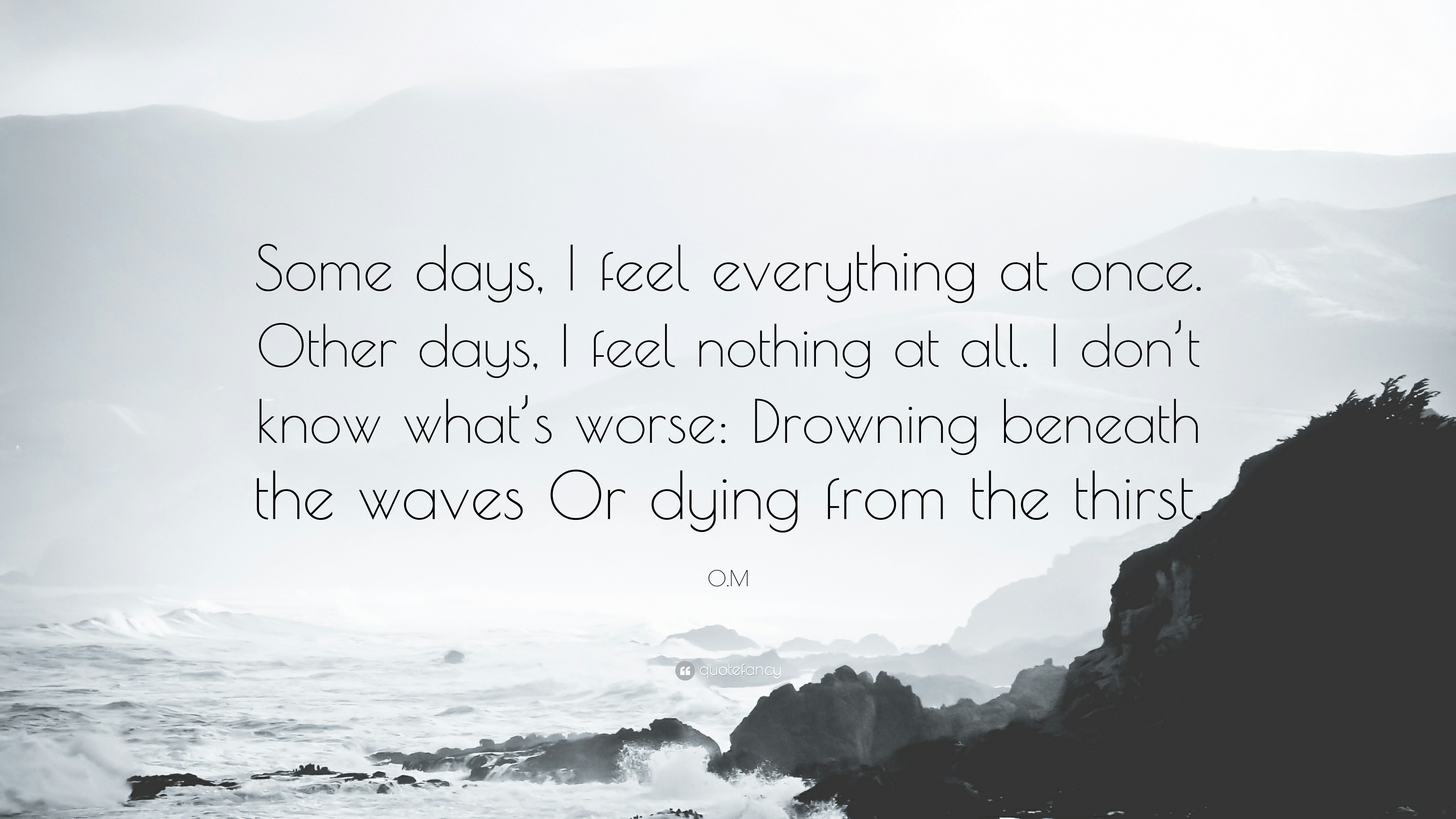 O.M Quote: “Some days, I feel everything at once. Other days, I feel  nothing at all. I don't know what's worse: Drowning beneath the...”