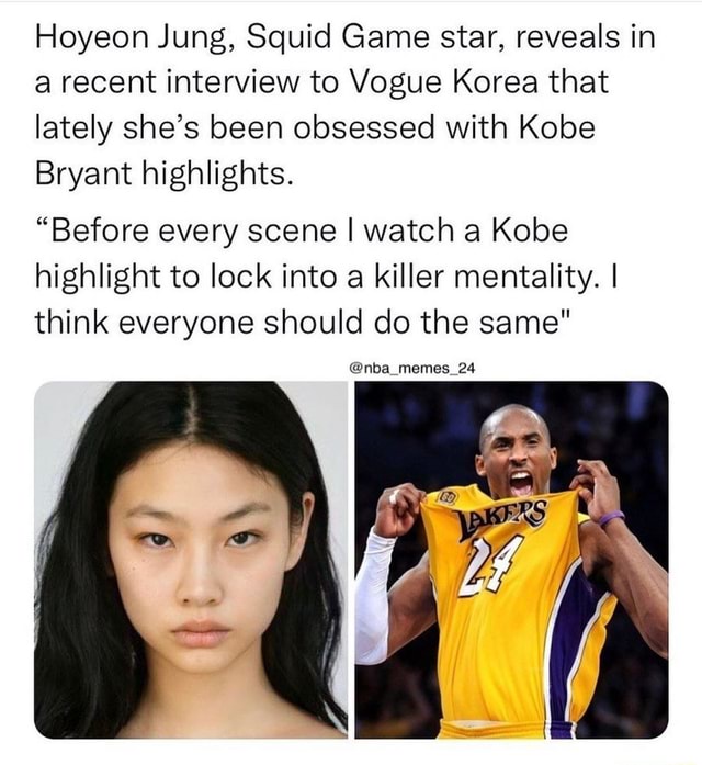 Hoyeon Jung, Squid Game star, reveals in a recent interview to Vogue Korea  that lately she's been obsessed with Kobe Bryant highlights. Before every  scene I watch a Kobe highlight to lock's been obsessed with Kobe Bryant highlights. Before every  scene I watch a Kobe highlight to lock